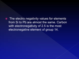 The electro negativity values for elements
from Si to Pb are almost the same. Carbon
with electronegativity of 2.5 is the most
electronegative element of group 14.
 