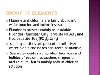  Fluorine and chlorine are fairly abundant
while bromine and iodine less so.
 Fluorine is present mainly as insoluble
fluorides (fluorspar CaF2, cryolite Na3AlF6 and
fluoroapatite 3Ca3(PO4)2.CaF2)
 small quantities are present in soil, river
water plants and bones and teeth of animals.
 Sea water contains chlorides, bromides and
iodides of sodium, potassium, magnesium
and calcium, but is mainly sodium chloride
solution
 