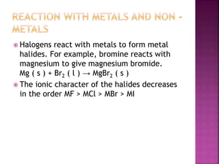  Halogens react with metals to form metal
halides. For example, bromine reacts with
magnesium to give magnesium bromide.
Mg ( s ) + Br2 ( l ) → MgBr2 ( s )
 The ionic character of the halides decreases
in the order MF > MCl > MBr > MI
 