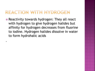  Reactivity towards hydrogen: They all react
with hydrogen to give hydrogen halides but
affinity for hydrogen decreases from fluorine
to iodine. Hydrogen halides dissolve in water
to form hydrohalic acids
.
 