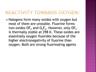  Halogens form many oxides with oxygen but
most of them are unstable. Fluorine forms
two oxides OF2 and O2F2. However, only OF2
is thermally stable at 298 K. These oxides are
essentially oxygen fluorides because of the
higher electronegativity of fluorine than
oxygen. Both are strong fluorinating agents
 