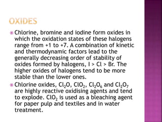  Chlorine, bromine and iodine form oxides in
which the oxidation states of these halogens
range from +1 to +7. A combination of kinetic
and thermodynamic factors lead to the
generally decreasing order of stability of
oxides formed by halogens, I > Cl > Br. The
higher oxides of halogens tend to be more
stable than the lower ones.
 Chlorine oxides, Cl2O, ClO2, Cl2O6 and Cl2O7
are highly reactive oxidising agents and tend
to explode. ClO2 is used as a bleaching agent
for paper pulp and textiles and in water
treatment.
 