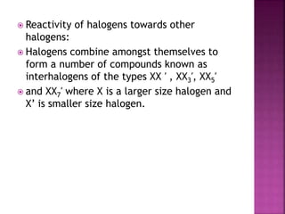  Reactivity of halogens towards other
halogens:
 Halogens combine amongst themselves to
form a number of compounds known as
interhalogens of the types XX ′ , XX3′, XX5′
 and XX7′ where X is a larger size halogen and
X’ is smaller size halogen.
 