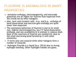  ionisation enthalpy, electronegativity, and electrode
potentials are all higher for fluorine than expected from
the trends set by other halogens.
 Also, ionic and covalent radii, m.p. and b.p., enthalpy of
bond dissociation and electron gain enthalpy are quite
lower than expected.
 The anomalous behaviour of fluorine is due to its small
size, highest electronegativity, low F-F bond dissociation
enthalpy, and non availability of d orbitals in valence shell.
Most of the reactions of fluorine are exothermic (due to
the small and strong bond formed by it with other
elements).
 It forms only one oxoacid while other halogens form a
number of oxoacids.
 Hydrogen fluoride is a liquid (b.p. 293 K) due to strong
hydrogen bonding. Other hydrogen halides are gases.
 