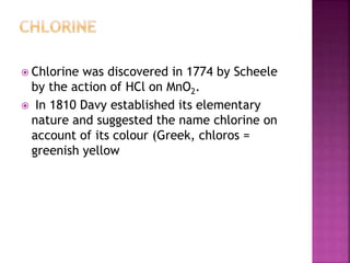  Chlorine was discovered in 1774 by Scheele
by the action of HCl on MnO2.
 In 1810 Davy established its elementary
nature and suggested the name chlorine on
account of its colour (Greek, chloros =
greenish yellow
 