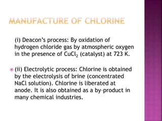 (i) Deacon’s process: By oxidation of
hydrogen chloride gas by atmospheric oxygen
in the presence of CuCl2 (catalyst) at 723 K.
 (ii) Electrolytic process: Chlorine is obtained
by the electrolysis of brine (concentrated
NaCl solution). Chlorine is liberated at
anode. It is also obtained as a by–product in
many chemical industries.
 