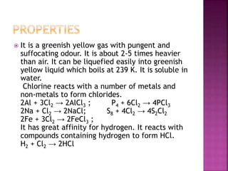  It is a greenish yellow gas with pungent and
suffocating odour. It is about 2-5 times heavier
than air. It can be liquefied easily into greenish
yellow liquid which boils at 239 K. It is soluble in
water.
Chlorine reacts with a number of metals and
non-metals to form chlorides.
2Al + 3Cl2 → 2AlCl3 ; P4 + 6Cl2 → 4PCl3
2Na + Cl2 → 2NaCl; S8 + 4Cl2 → 4S2Cl2
2Fe + 3Cl2 → 2FeCl3 ;
It has great affinity for hydrogen. It reacts with
compounds containing hydrogen to form HCl.
H2 + Cl2 → 2HCl
 