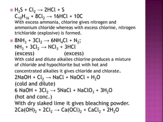  H2S + Cl2 → 2HCl + S
C10H16 + 8Cl2 → 16HCl + 10C
With excess ammonia, chlorine gives nitrogen and
ammonium chloride whereas with excess chlorine, nitrogen
trichloride (explosive) is formed.
 8NH3 + 3Cl2 → 6NH4Cl + N2;
NH3 + 3Cl2 → NCl3 + 3HCl
(excess) (excess)
With cold and dilute alkalies chlorine produces a mixture
of chloride and hypochlorite but with hot and
concentrated alkalies it gives chloride and chlorate.
2NaOH + Cl2 → NaCl + NaOCl + H2O
(cold and dilute)
6 NaOH + 3Cl2 → 5NaCl + NaClO3 + 3H2O
(hot and conc.)
With dry slaked lime it gives bleaching powder.
2Ca(OH)2 + 2Cl2 → Ca(OCl)2 + CaCl2 + 2H2O
 