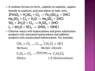  It oxidises ferrous to ferric, sulphite to sulphate, sulphur
dioxide to sulphuric acid and iodine to iodic acid.
2FeSO4 + H2SO4 + Cl2 → Fe2(SO4)3 + 2HCl
Na2SO3 + Cl2 + H2O → Na2SO4 + 2HCl
SO2 + 2H2O + Cl2 → H2SO4 + 2HCl
I2 + 6H2O + 5Cl2 → 2HIO3 + 10HCl
 Chlorine reacts with hydrocarbons and gives substitution
products with saturated hydrocarbons and addition
products with unsaturated hydrocarbons. For example,
 