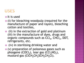  It is used
 (i) for bleaching woodpulp (required for the
manufacture of paper and rayon), bleaching
cotton and textiles,
 (ii) in the extraction of gold and platinum
(iii) in the manufacture of dyes, drugs and
organic compounds such as CCl4, CHCl3, DDT,
refrigerants, etc.
 (iv) in sterilising drinking water and
 (v) preparation of poisonous gases such as
phosgene (COCl2), tear gas (CCl3NO2),
mustard gas (ClCH2CH2SCH2CH2Cl).
 