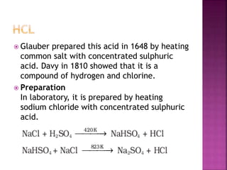  Glauber prepared this acid in 1648 by heating
common salt with concentrated sulphuric
acid. Davy in 1810 showed that it is a
compound of hydrogen and chlorine.
 Preparation
In laboratory, it is prepared by heating
sodium chloride with concentrated sulphuric
acid.
 