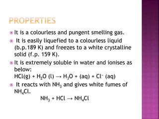  It is a colourless and pungent smelling gas.
 It is easily liquefied to a colourless liquid
(b.p.189 K) and freezes to a white crystalline
solid (f.p. 159 K).
 It is extremely soluble in water and ionises as
below:
HCl(g) + H2O (l) → H3O + (aq) + Cl− (aq)
 It reacts with NH3 and gives white fumes of
NH4Cl.
NH3 + HCl → NH4Cl
 