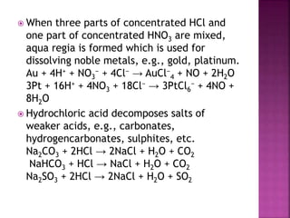  When three parts of concentrated HCl and
one part of concentrated HNO3 are mixed,
aqua regia is formed which is used for
dissolving noble metals, e.g., gold, platinum.
Au + 4H+ + NO3
− + 4Cl− → AuCl−
4 + NO + 2H2O
3Pt + 16H+ + 4NO3 + 18Cl− → 3PtCl6
− + 4NO +
8H2O
 Hydrochloric acid decomposes salts of
weaker acids, e.g., carbonates,
hydrogencarbonates, sulphites, etc.
Na2CO3 + 2HCl → 2NaCl + H2O + CO2
NaHCO3 + HCl → NaCl + H2O + CO2
Na2SO3 + 2HCl → 2NaCl + H2O + SO2
 