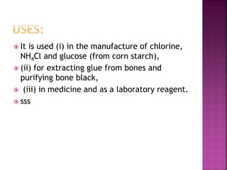  It is used (i) in the manufacture of chlorine,
NH4Cl and glucose (from corn starch),
 (ii) for extracting glue from bones and
purifying bone black,
 (iii) in medicine and as a laboratory reagent.
 sss
 