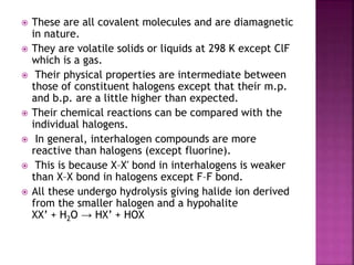  These are all covalent molecules and are diamagnetic
in nature.
 They are volatile solids or liquids at 298 K except ClF
which is a gas.
 Their physical properties are intermediate between
those of constituent halogens except that their m.p.
and b.p. are a little higher than expected.
 Their chemical reactions can be compared with the
individual halogens.
 In general, interhalogen compounds are more
reactive than halogens (except fluorine).
 This is because X–X′ bond in interhalogens is weaker
than X–X bond in halogens except F–F bond.
 All these undergo hydrolysis giving halide ion derived
from the smaller halogen and a hypohalite
XX’ + H2O → HX’ + HOX
 