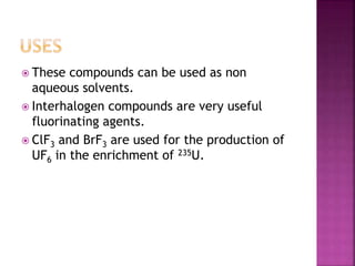  These compounds can be used as non
aqueous solvents.
 Interhalogen compounds are very useful
fluorinating agents.
 ClF3 and BrF3 are used for the production of
UF6 in the enrichment of 235U.
 
