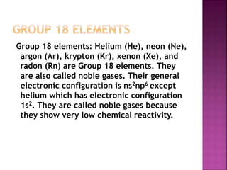 Group 18 elements: Helium (He), neon (Ne),
argon (Ar), krypton (Kr), xenon (Xe), and
radon (Rn) are Group 18 elements. They
are also called noble gases. Their general
electronic configuration is ns2np6 except
helium which has electronic configuration
1s2. They are called noble gases because
they show very low chemical reactivity.
 