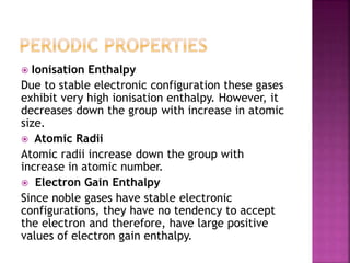  Ionisation Enthalpy
Due to stable electronic configuration these gases
exhibit very high ionisation enthalpy. However, it
decreases down the group with increase in atomic
size.
 Atomic Radii
Atomic radii increase down the group with
increase in atomic number.
 Electron Gain Enthalpy
Since noble gases have stable electronic
configurations, they have no tendency to accept
the electron and therefore, have large positive
values of electron gain enthalpy.
 