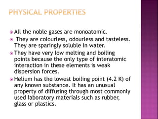  All the noble gases are monoatomic.
 They are colourless, odourless and tasteless.
They are sparingly soluble in water.
 They have very low melting and boiling
points because the only type of interatomic
interaction in these elements is weak
dispersion forces.
 Helium has the lowest boiling point (4.2 K) of
any known substance. It has an unusual
property of diffusing through most commonly
used laboratory materials such as rubber,
glass or plastics.
 