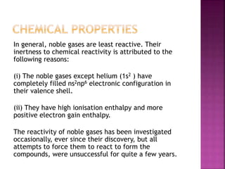 In general, noble gases are least reactive. Their
inertness to chemical reactivity is attributed to the
following reasons:
(i) The noble gases except helium (1s2 ) have
completely filled ns2np6 electronic configuration in
their valence shell.
(ii) They have high ionisation enthalpy and more
positive electron gain enthalpy.
The reactivity of noble gases has been investigated
occasionally, ever since their discovery, but all
attempts to force them to react to form the
compounds, were unsuccessful for quite a few years.
 