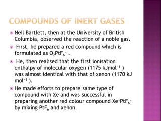  Neil Bartlett, then at the University of British
Columbia, observed the reaction of a noble gas.
 First, he prepared a red compound which is
formulated as O2PtF6
− .
 He, then realised that the first ionisation
enthalpy of molecular oxygen (1175 kJmol−1 )
was almost identical with that of xenon (1170 kJ
mol−1 ).
 He made efforts to prepare same type of
compound with Xe and was successful in
preparing another red colour compound Xe+PtF6
−
by mixing PtF6 and xenon.
 