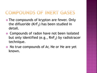  The compounds of krypton are fewer. Only
the difluoride (KrF2) has been studied in
detail.
 Compounds of radon have not been isolated
but only identified (e.g., RnF2) by radiotracer
technique.
 No true compounds of Ar, Ne or He are yet
known.
 