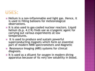  Helium is a non-inflammable and light gas. Hence, it
is used in filling balloons for meteorological
observations.
 It is also used in gas-cooled nuclear reactors. Liquid
helium (b.p. 4.2 K) finds use as cryogenic agent for
carrying out various experiments at low
temperatures.
 It is used to produce and sustain powerful
superconducting magnets which form an essential
part of modern NMR spectrometers and Magnetic
 Resonance Imaging (MRI) systems for clinical
diagnosis.
 It is used as a diluent for oxygen in modern diving
apparatus because of its very low solubility in blood.
 