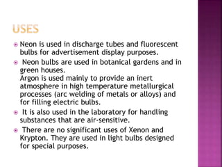  Neon is used in discharge tubes and fluorescent
bulbs for advertisement display purposes.
 Neon bulbs are used in botanical gardens and in
green houses.
Argon is used mainly to provide an inert
atmosphere in high temperature metallurgical
processes (arc welding of metals or alloys) and
for filling electric bulbs.
 It is also used in the laboratory for handling
substances that are air-sensitive.
 There are no significant uses of Xenon and
Krypton. They are used in light bulbs designed
for special purposes.
 
