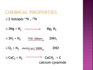  2 isotopes 14N , 15N
 3Mg + N2 Mg3 N2
 3H2 + N2 773K /200atm 2NH3
 O2 + N2 electric arc/ 2000K 2NO
 CaC2 + N2 CaCN2 + C
calcium cynamide
 