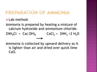 Lab method:
Ammonia is prepared by heating a mixture of
calcium hydroxide and ammonium chloride.
2NH4Cl + Ca( OH)2 CaCl2 + 2NH3 +2 H2O
Ammonia is collected by upward delivery as it
is lighter than air and dried over quick lime
CaO.
 