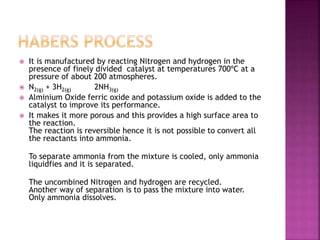  It is manufactured by reacting Nitrogen and hydrogen in the
presence of finely divided catalyst at temperatures 700ºC at a
pressure of about 200 atmospheres.
 N2(g) + 3H2(g) 2NH3(g)
 Alminium Oxide ferric oxide and potassium oxide is added to the
catalyst to improve its performance.
 It makes it more porous and this provides a high surface area to
the reaction.
The reaction is reversible hence it is not possible to convert all
the reactants into ammonia.
To separate ammonia from the mixture is cooled, only ammonia
liquidfies and it is separated.
The uncombined Nitrogen and hydrogen are recycled.
Another way of separation is to pass the mixture into water.
Only ammonia dissolves.
 
