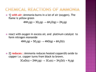  1] with air: Ammonia burns in a lot of air (oxygen). The
flame is yellow green
4NH3(g) + 3O2(g) → 6H2O(g) + 2N2(g)
 react with oxygen in excess air, and platinum catalyst to
form nitrogen monoxide
4NH3(g) + 5O2(g) → 4NO(g) + 6H2O(l)
 2] reduces : Ammonia reduces heated copper(II) oxide to
copper i.e. copper turns from black to brown.
3CuO(s) + 2NH3(g) → 3Cu(s) + 3H2O(l) + N2(g)
 