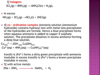 3] halogens
3Cl2(g) + 8NH3(g) → 6NH4Cl(s) + N2(g).
 In excess
NH3(g) + 3Cl2(g) →NCl3(l) + 3HCl(g)
 4] co – ordination complex Ammonia solution (Ammonium
hydroxide) contains hydroxyl ions with metal ions precipitates
of the hydroxides are formed. Hence a blue precipitate forms
when aqueous ammonia is added to copper II sulphate
solution. The precipitate dissolves in excess ammonia forming
a deep blue solution.
Cu(aq)
2+ + 2OH-
(aq) Cu(OH)2(s)
Cu2+(aq) + 4NH3(aq) → Cu(NH3)4
2+(aq)
Iron(II) is (Fe2+) forms a dirty green precipitate with ammonia
insoluble in excess Iron(III) is (Fe3+) forms a brown precipitate
insoluble in excess.
 5] with active metals
2Na + 2NH3 NaNH2 + H2
 