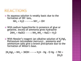  Its aqueous solution is weakly basic due to the
formation of OH- ions,
NH3 + H2O ———→ NH+
4 + OH-
 With sodium hypochlorite in presence of glue or
gelatine, excess of ammonia gives hydrazine
2NH3 + NaOCI ——→ NH2.NH2 + NaCI + H2O
 With Nessler’s reagent (an alkaline solution of K2HgI4
Pottassium tetraiodate mercury) , ammonia and
ammonium salts give a brown precipitate due to the
formation of Millon’s base.
2K2HgI4 + NH3 + 3KOH ——→ H2N - Hg - O Hg - I 7KI +
2H2O
 