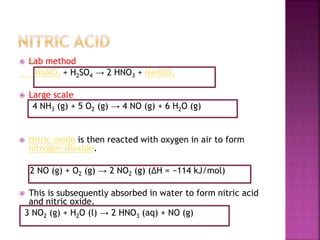  Lab method
NaNO3 + H2SO4 → 2 HNO3 + NaHSO4
 Large scale
4 NH3 (g) + 5 O2 (g) → 4 NO (g) + 6 H2O (g)
 Nitric oxide is then reacted with oxygen in air to form
nitrogen dioxide.
2 NO (g) + O2 (g) → 2 NO2 (g) (ΔH = −114 kJ/mol)
 This is subsequently absorbed in water to form nitric acid
and nitric oxide.
3 NO2 (g) + H2O (l) → 2 HNO3 (aq) + NO (g)
 