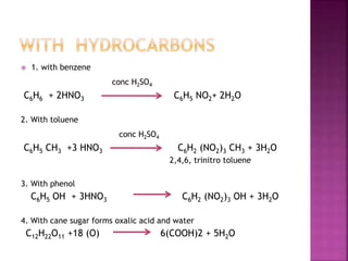  1. with benzene
conc H2SO4
C6H6 + 2HNO3 C6H5 NO2+ 2H2O
2. With toluene
conc H2SO4
C6H5 CH3 +3 HNO3 C6H2 (NO2)3 CH3 + 3H2O
2,4,6, trinitro toluene
3. With phenol
C6H5 OH + 3HNO3 C6H2 (NO2)3 OH + 3H2O
4. With cane sugar forms oxalic acid and water
C12H22O11 +18 (O) 6(COOH)2 + 5H2O
 
