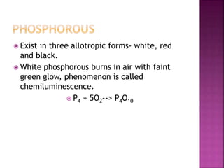 Exist in three allotropic forms- white, red
and black.
 White phosphorous burns in air with faint
green glow, phenomenon is called
chemiluminescence.
 P4 + 5O2--> P4O10
 