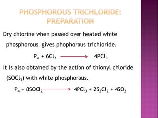 Dry chlorine when passed over heated white
phosphorous, gives phophorous trichloride.
P4 + 6Cl2 4PCl3
It is also obtained by the action of thionyl chloride
(SOCl3) with white phosphorous.
P4 + 8SOCl2 4PCl3 + 2S2Cl2 + 4SO2
 