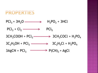 PCl3 + 3H2O H3PO3 + 3HCl
PCl3 + Cl2 PCl5
3CH3COOH + PCl3 3CH3COCl + H3PO4
3C2H5OH + PCl3 3C2H5Cl + H3PO4
3AgCN + PCl3 P(CN)3 + AgCl
 