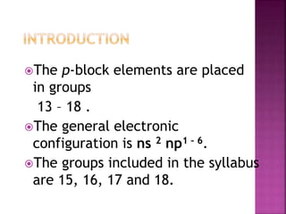 The p-block elements are placed
in groups
13 – 18 .
The general electronic
configuration is ns 2 np1 – 6.
The groups included in the syllabus
are 15, 16, 17 and 18.
 