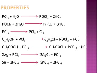 PCl5 + H2O POCl3 + 2HCl
POCl3 + 3H2O H3PO4 + 3HCl
PCl5 PCl3 + Cl2
C2H5OH + PCl5 C2H5Cl + POCl3 + HCl
CH3COOH + PCl5 CH3COCl + POCl3 + HCl
2Ag + PCl5 2AgCl + PCl3
Sn + 2PCl5 SnCl4 + 2PCl3
 