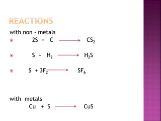 with non - metals
 2S + C CS2
 S + H2 H2S
 S + 3F2 SF6
with metals
Cu + S CuS
 
