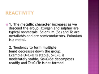  1. The metallic character increases as we
descend the group. Oxygen and sulphur are
typical nonmetals. Selenium (Se) and Te are
metalloids and are semiconductors. Polonium
is a metal.
2. Tendency to form multiple
bond decreases down the group.
Example O=C=O is stable, S=C=C is
moderately stable, Se=C=Se decomposes
readily and Te=C=Te is not formed.
 