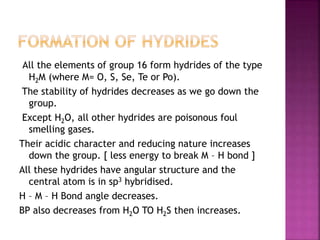 All the elements of group 16 form hydrides of the type
H2M (where M= O, S, Se, Te or Po).
The stability of hydrides decreases as we go down the
group.
Except H2O, all other hydrides are poisonous foul
smelling gases.
Their acidic character and reducing nature increases
down the group. [ less energy to break M – H bond ]
All these hydrides have angular structure and the
central atom is in sp3 hybridised.
H – M – H Bond angle decreases.
BP also decreases from H2O TO H2S then increases.
 
