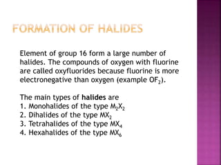 Element of group 16 form a large number of
halides. The compounds of oxygen with fluorine
are called oxyfluorides because fluorine is more
electronegative than oxygen (example OF2).
The main types of halides are
1. Monohalides of the type M2X2
2. Dihalides of the type MX2
3. Tetrahalides of the type MX4
4. Hexahalides of the type MX6
 