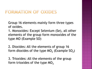 Group 16 elements mainly form three types
of oxides.
1. Monoxides: Except Selenium (Se), all other
elements of the group form monoxides of the
type MO (Example SO)
2. Dioxides: All the elements of group 16
form dioxides of the type MO2 (Example SO2)
3. Trioxides: All the elements of the group
form trioxides of the type MO3
 
