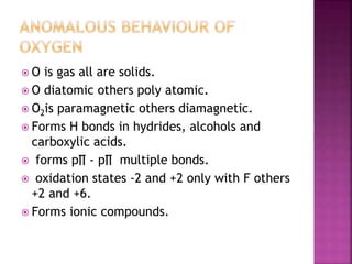  O is gas all are solids.
 O diatomic others poly atomic.
 O2is paramagnetic others diamagnetic.
 Forms H bonds in hydrides, alcohols and
carboxylic acids.
 forms p∏ - p∏ multiple bonds.
 oxidation states -2 and +2 only with F others
+2 and +6.
 Forms ionic compounds.
 