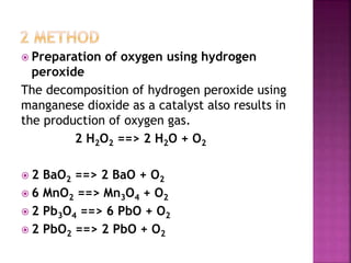 Preparation of oxygen using hydrogen
peroxide
The decomposition of hydrogen peroxide using
manganese dioxide as a catalyst also results in
the production of oxygen gas.
2 H2O2 ==> 2 H2O + O2
 2 BaO2 ==> 2 BaO + O2
 6 MnO2 ==> Mn3O4 + O2
 2 Pb3O4 ==> 6 PbO + O2
 2 PbO2 ==> 2 PbO + O2
 