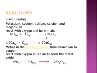  With metals
Potassium, sodium, lithium, calcium and
magnesium
react with oxygen and burn in air.
4Na(s) + O2(g) 2Na2O(s)
 2Ca(s) + O2(g) 2CaO(s)
Metals in the reactivity series from aluminium to
copper
react with oxygen in the air to form the metal
oxide
4Fe(s) + 3O2(g) 2Fe2O3(s)
 