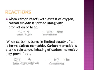  When carbon reacts with excess of oxygen,
carbon dioxide is formed along with
production of heat.
When carbon is burnt in limited supply of air,
it forms carbon monoxide. Carbon monoxide is
a toxic substance. Inhaling of carbon monoxide
may prove fatal.
 